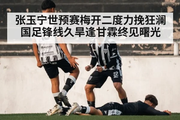 张玉宁世预赛梅开二度力挽狂澜 国足锋线久旱逢甘霖终见曙光